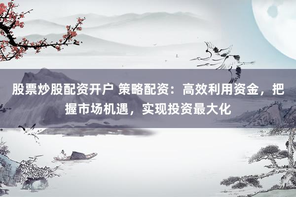股票炒股配资开户 策略配资：高效利用资金，把握市场机遇，实现投资最大化
