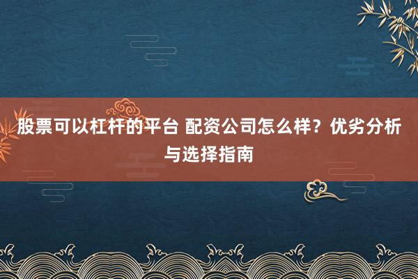 股票可以杠杆的平台 配资公司怎么样？优劣分析与选择指南