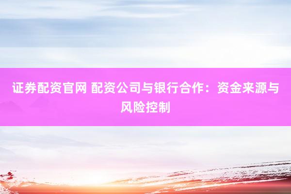 证券配资官网 配资公司与银行合作：资金来源与风险控制