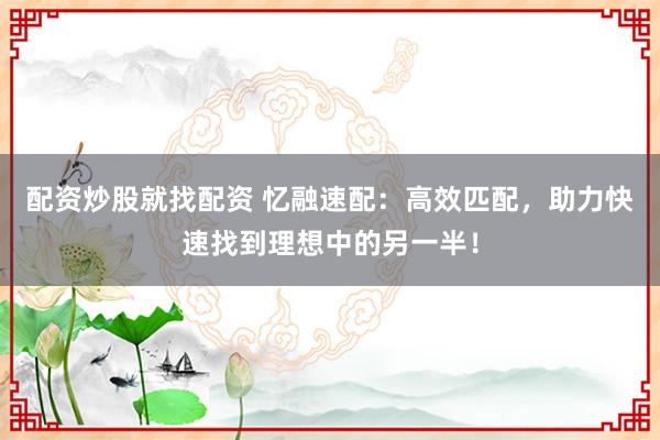 配资炒股就找配资 忆融速配：高效匹配，助力快速找到理想中的另一半！