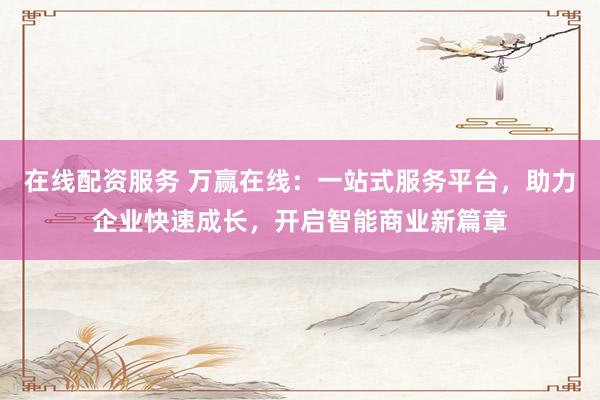 在线配资服务 万赢在线：一站式服务平台，助力企业快速成长，开启智能商业新篇章
