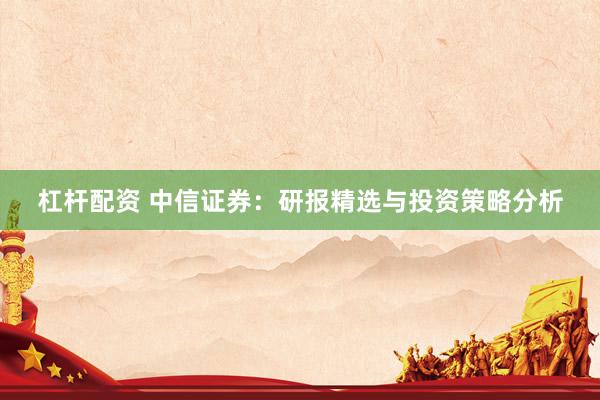杠杆配资 中信证券：研报精选与投资策略分析