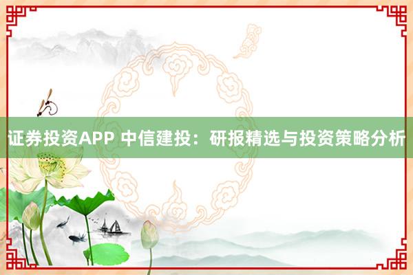 证券投资APP 中信建投：研报精选与投资策略分析