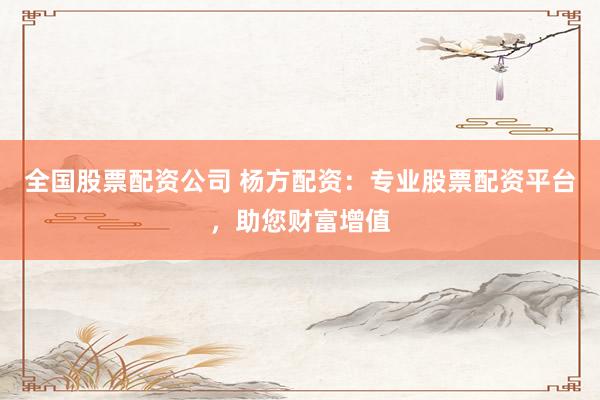 全国股票配资公司 杨方配资：专业股票配资平台，助您财富增值