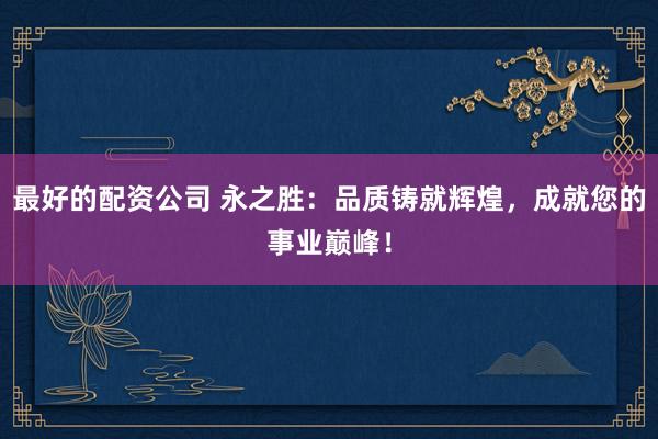 最好的配资公司 永之胜：品质铸就辉煌，成就您的事业巅峰！
