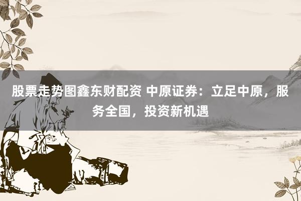股票走势图鑫东财配资 中原证券：立足中原，服务全国，投资新机遇