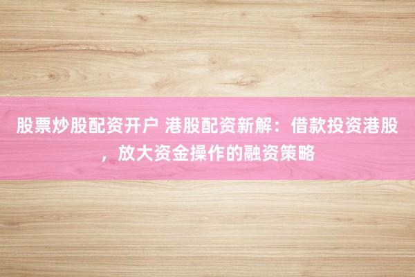 股票炒股配资开户 港股配资新解：借款投资港股，放大资金操作的融资策略