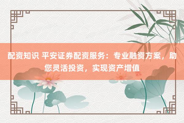 配资知识 平安证券配资服务：专业融资方案，助您灵活投资，实现资产增值