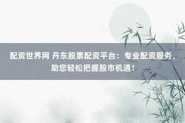 配资世界网 丹东股票配资平台：专业配资服务，助您轻松把握股市机遇！