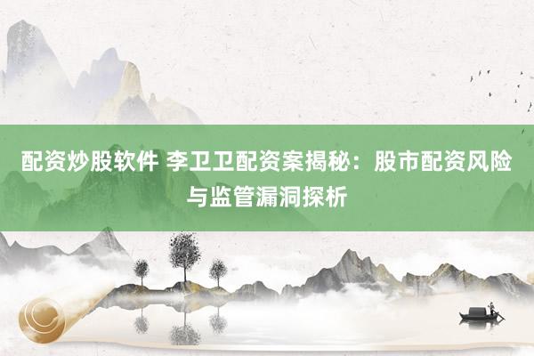 配资炒股软件 李卫卫配资案揭秘：股市配资风险与监管漏洞探析