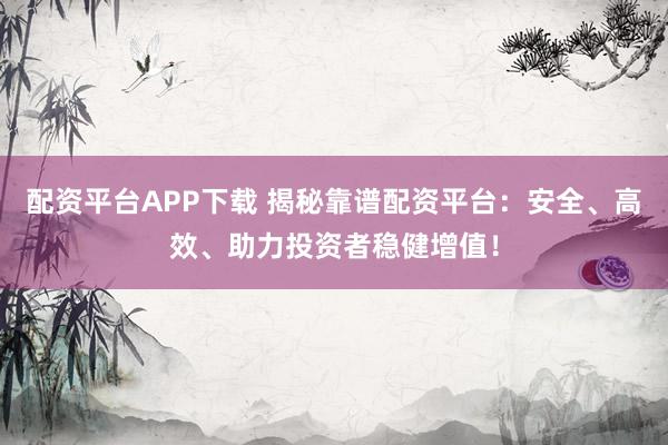 配资平台APP下载 揭秘靠谱配资平台：安全、高效、助力投资者稳健增值！