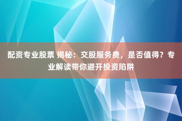 配资专业股票 揭秘：交股服务费，是否值得？专业解读带你避开投资陷阱