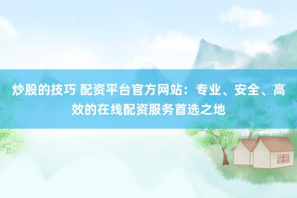 炒股的技巧 配资平台官方网站：专业、安全、高效的在线配资服务首选之地