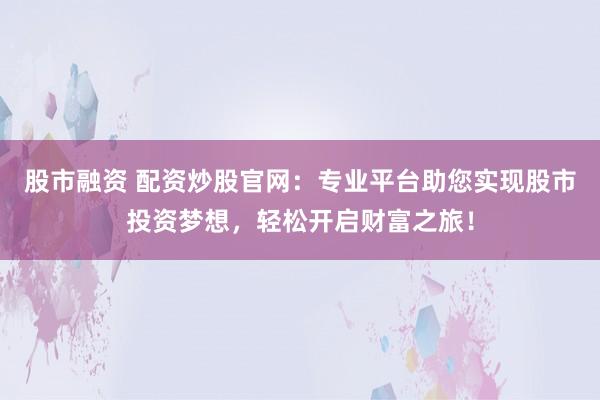 股市融资 配资炒股官网：专业平台助您实现股市投资梦想，轻松开启财富之旅！