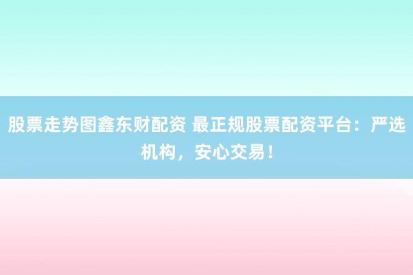 股票走势图鑫东财配资 最正规股票配资平台：严选机构，安心交易！