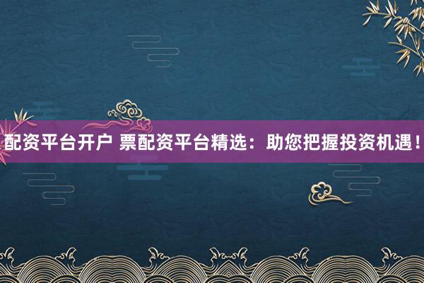 配资平台开户 票配资平台精选：助您把握投资机遇！
