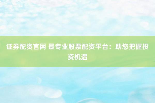 证券配资官网 最专业股票配资平台：助您把握投资机遇