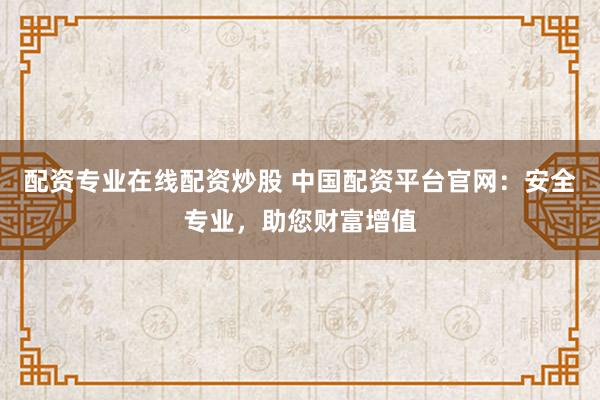 配资专业在线配资炒股 中国配资平台官网：安全专业，助您财富增值