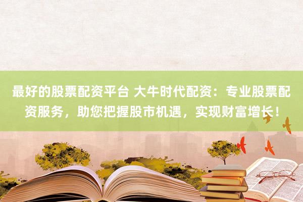 最好的股票配资平台 大牛时代配资：专业股票配资服务，助您把握股市机遇，实现财富增长！
