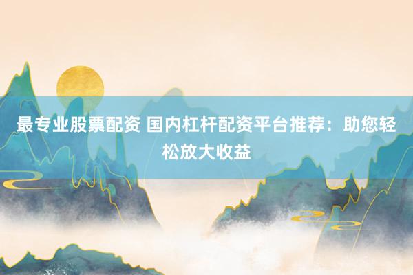 最专业股票配资 国内杠杆配资平台推荐：助您轻松放大收益
