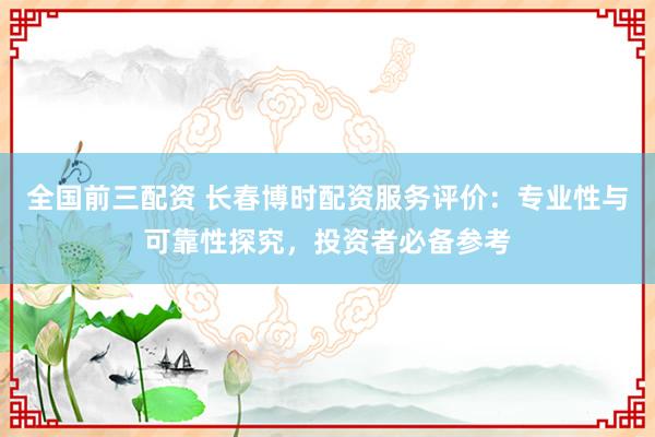 全国前三配资 长春博时配资服务评价：专业性与可靠性探究，投资者必备参考