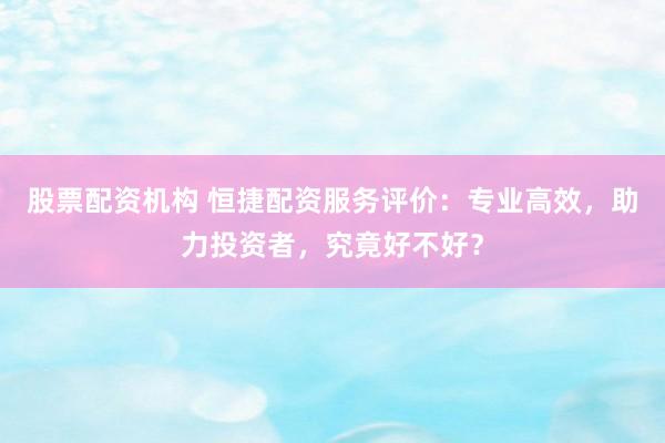 股票配资机构 恒捷配资服务评价：专业高效，助力投资者，究竟好不好？