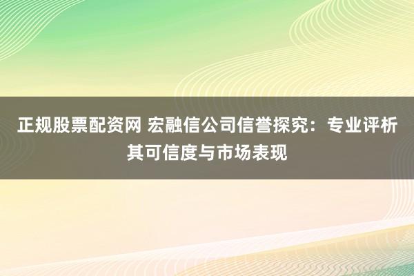 正规股票配资网 宏融信公司信誉探究：专业评析其可信度与市场表现