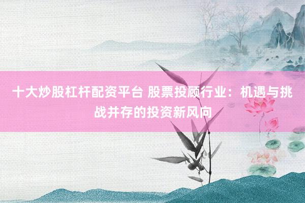十大炒股杠杆配资平台 股票投顾行业：机遇与挑战并存的投资新风向