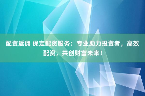 配资返佣 保定配资服务：专业助力投资者，高效配资，共创财富未来！