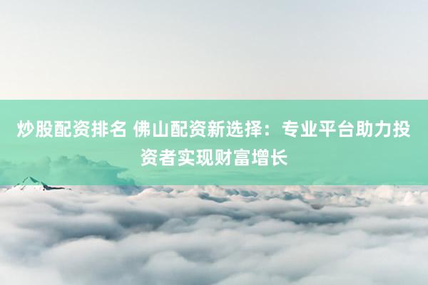 炒股配资排名 佛山配资新选择：专业平台助力投资者实现财富增长