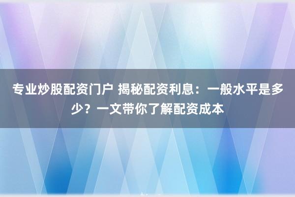 专业炒股配资门户 揭秘配资利息：一般水平是多少？一文带你了解配资成本