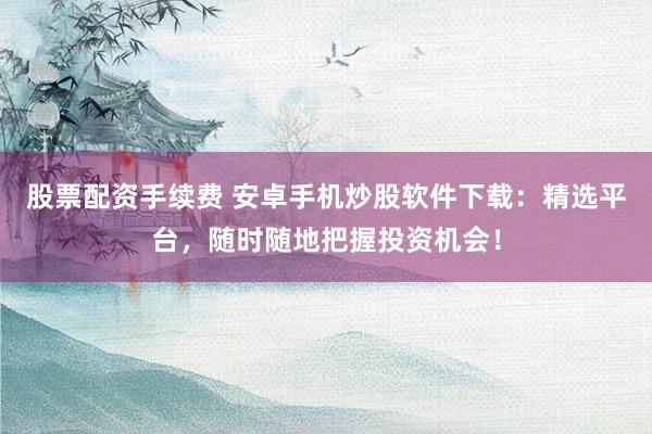 股票配资手续费 安卓手机炒股软件下载：精选平台，随时随地把握投资机会！