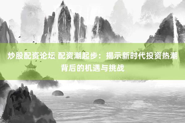 炒股配资论坛 配资潮起步：揭示新时代投资热潮背后的机遇与挑战