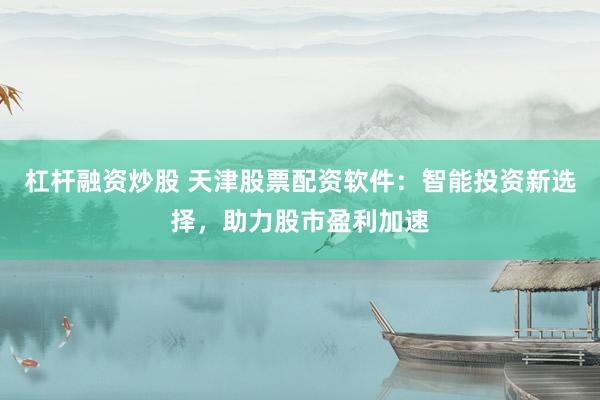 杠杆融资炒股 天津股票配资软件：智能投资新选择，助力股市盈利加速