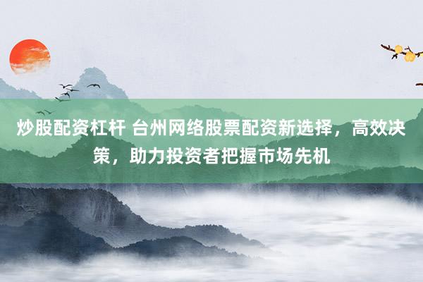 炒股配资杠杆 台州网络股票配资新选择，高效决策，助力投资者把握市场先机