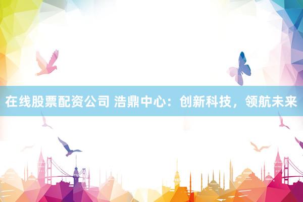 在线股票配资公司 浩鼎中心：创新科技，领航未来