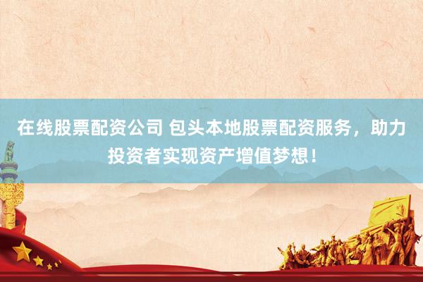在线股票配资公司 包头本地股票配资服务，助力投资者实现资产增值梦想！