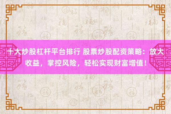 十大炒股杠杆平台排行 股票炒股配资策略：放大收益，掌控风险，轻松实现财富增值！