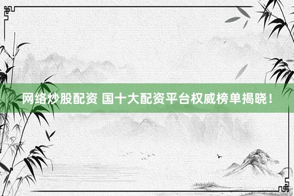 网络炒股配资 国十大配资平台权威榜单揭晓！