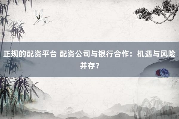 正规的配资平台 配资公司与银行合作：机遇与风险并存？