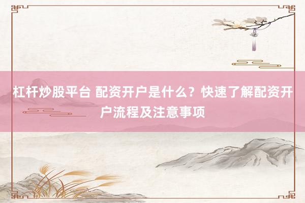 杠杆炒股平台 配资开户是什么？快速了解配资开户流程及注意事项