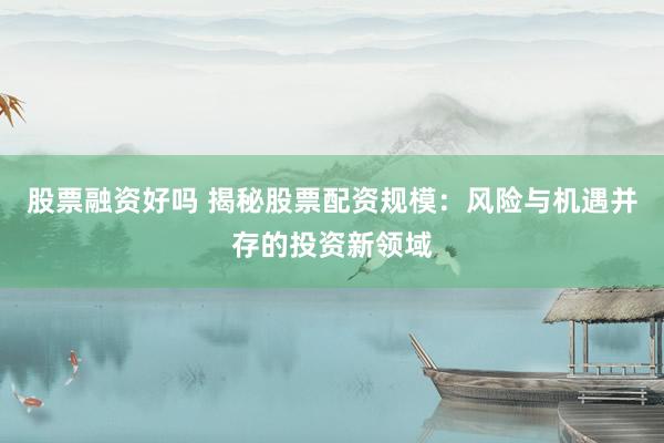 股票融资好吗 揭秘股票配资规模：风险与机遇并存的投资新领域