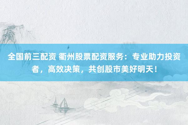 全国前三配资 衢州股票配资服务：专业助力投资者，高效决策，共创股市美好明天！