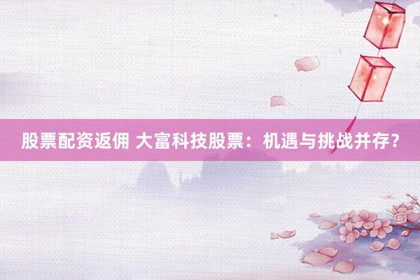 股票配资返佣 大富科技股票：机遇与挑战并存？