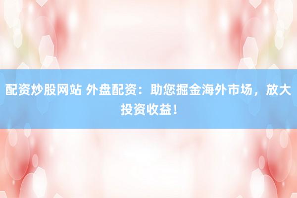 配资炒股网站 外盘配资：助您掘金海外市场，放大投资收益！