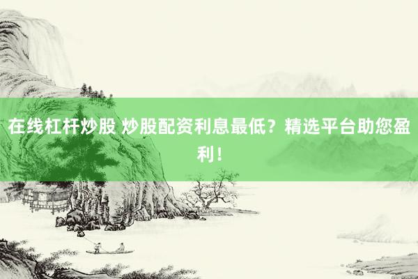 在线杠杆炒股 炒股配资利息最低？精选平台助您盈利！