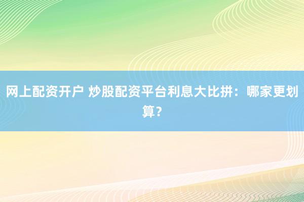 网上配资开户 炒股配资平台利息大比拼：哪家更划算？