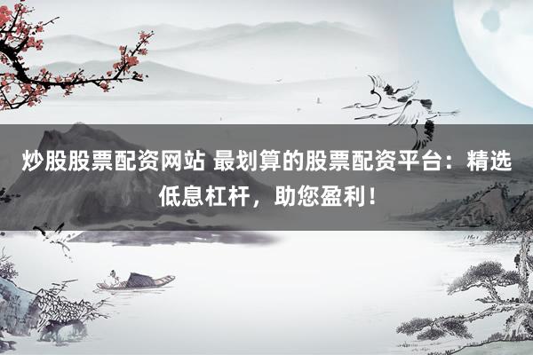 炒股股票配资网站 最划算的股票配资平台：精选低息杠杆，助您盈利！