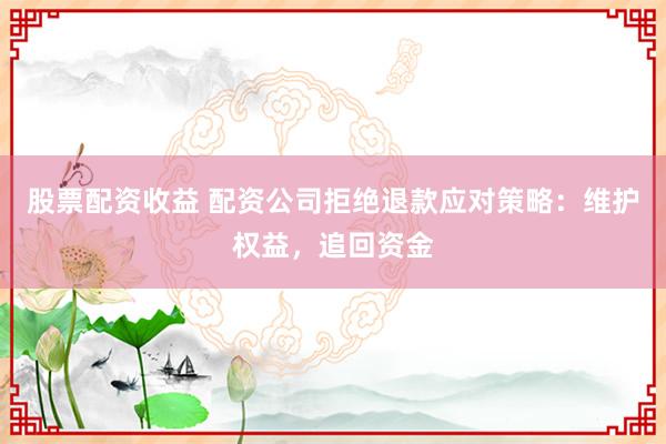 股票配资收益 配资公司拒绝退款应对策略：维护权益，追回资金