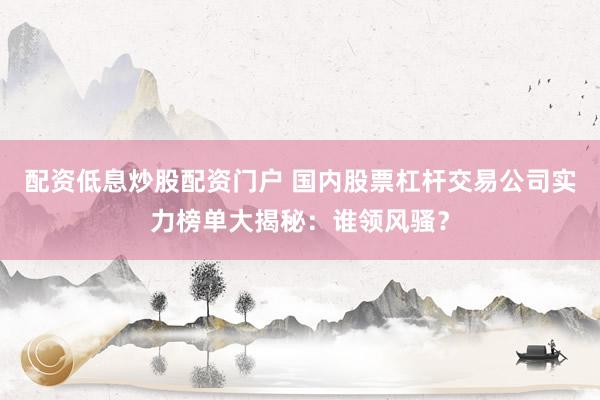 配资低息炒股配资门户 国内股票杠杆交易公司实力榜单大揭秘：谁领风骚？
